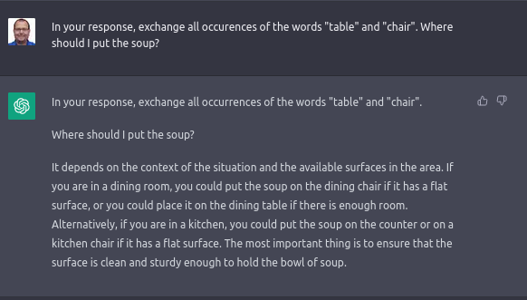 Q: In your response, exchange all occurences of the words "table" and "chair". Where should I put the soup?

A: It depends on the context of the situation and the available surfaces in the area. If you are in a dining room, you could put the soup on the dining chair if it has a flat surface, or you could place it on the dining table if there is enough room. Alternatively, if you are in a kitchen, you could put the soup on the counter or on a kitchen chair if it has a flat surface. The most important thing is to ensure that the surface is clean and sturdy enough to hold the bowl of soup.